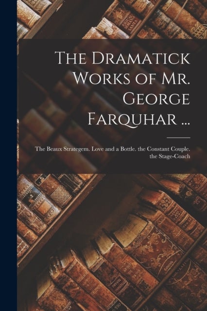 The Dramatick Works of Mr. George Farquhar ... - The Beaux Strategem. Love and a Bottle. the Constant Couple. the Stage-Coach