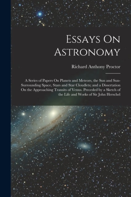 Essays On Astronomy - A Series of Papers On Planets and Meteors, the Sun and Sun-Surrounding Space, Stars and Star Cloudlets; and a Dissertation On the Approaching Transits of Venus. Preceded by a Sketch of the Life and Works of Sir John Herschel