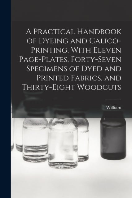 A Practical Handbook of Dyeing and Calico-printing. With Eleven Page-plates, Forty-seven Specimens o