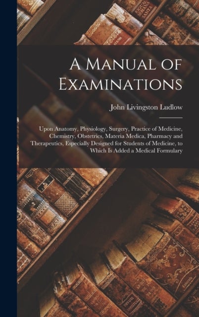A Manual of Examinations - Upon Anatomy, Physiology, Surgery, Practice of Medicine, Chemistry, Obstetrics, Materia Medica, Pharmacy and Therapeutics, Especially Designed for Students of Medicine, to Which Is Added a Medical Formulary