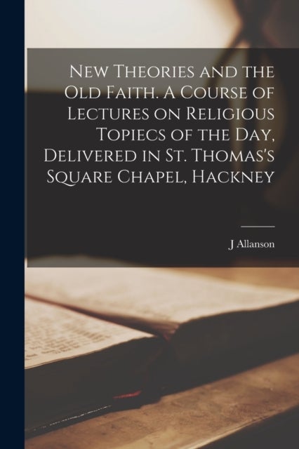 New Theories and the old Faith. A Course of Lectures on Religious Topiecs of the day, Delivered in S