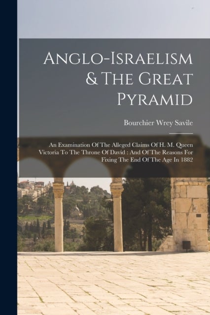 Anglo-israelism & The Great Pyramid - An Examination Of The Alleged Claims Of H. M. Queen Victoria To The Throne Of David: And Of The Reasons For Fixing The End Of The Age In 1882
