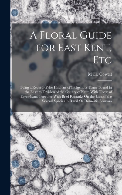 A Floral Guide for East Kent, Etc - Being a Record of the Habitats of Indigenous Plants Found in the Eastern Division of the County of Kent, With Those of Faversham. Together With Brief Remarks On the Uses of the Several Species in Rural Or Domestic Econom