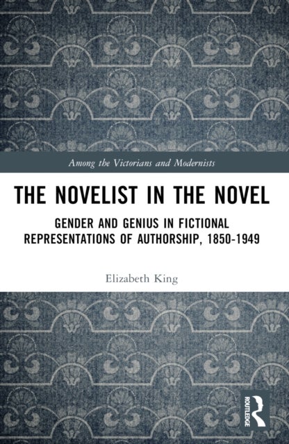 The Novelist in the Novel - Gender and Genius in Fictional Representations of Authorship, 1850–1949