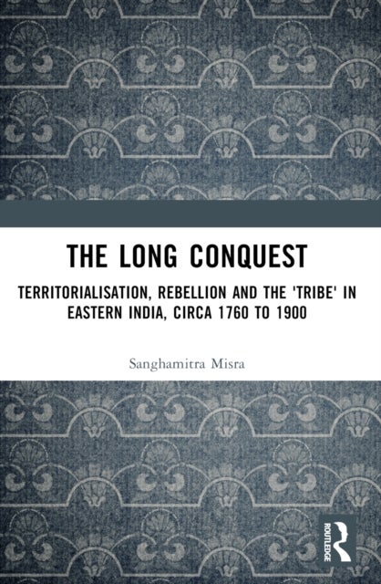The Long Conquest - Territorialisation, Rebellion and the 'Tribe' in Eastern India, circa 1760 to 1900