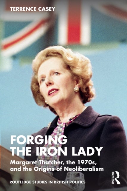 Forging the Iron Lady - Margaret Thatcher, the 1970s, and the Origins of Neoliberalism
