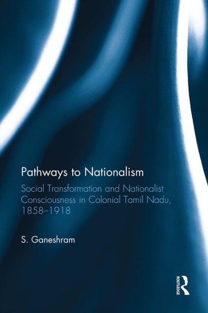Pathways to Nationalism - Social Transformation and Nationalist Consciousness in Colonial Tamil Nadu, 1858–1918