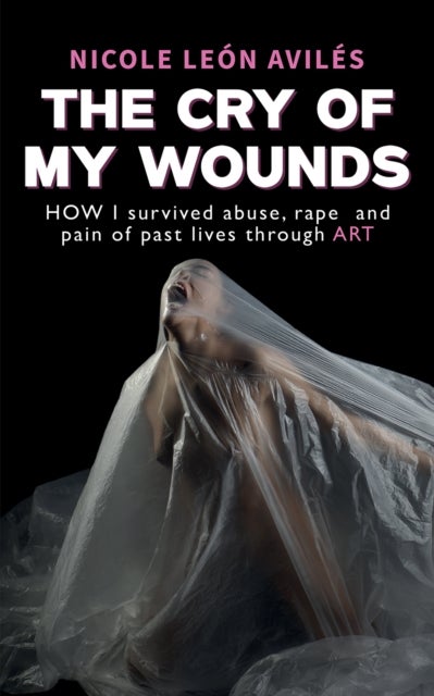 The Cry of My Wounds - How I Survived Abuse, Rape and Pain of Past Lives Through Art