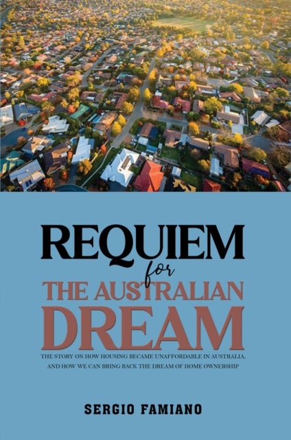 Requiem for the Australian Dream - The Story on How Housing Became Unaffordable in Australia, and How We Can Bring Back the Dream of Home Ownership