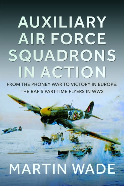 Auxiliary Air Force Squadrons in Action - From the Phoney War to Victory in Europe: The RAF’s Part-Time Flyers in WW2