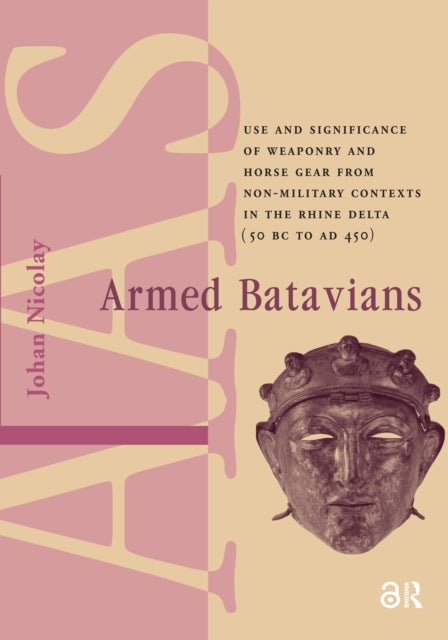 Armed Batavians - Use and Significance of Weaponry and Horse Gear from Non-military Contexts in the Rhine Delta (50 BC to AD 450)
