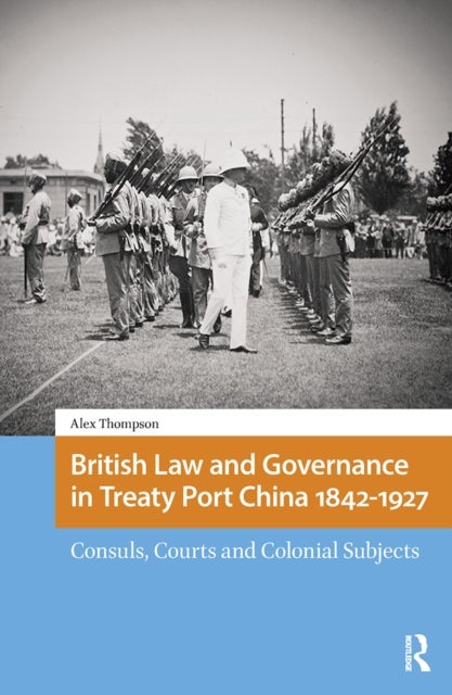 British Law and Governance in Treaty Port China 1842-1927 - Consuls, Courts and Colonial Subjects