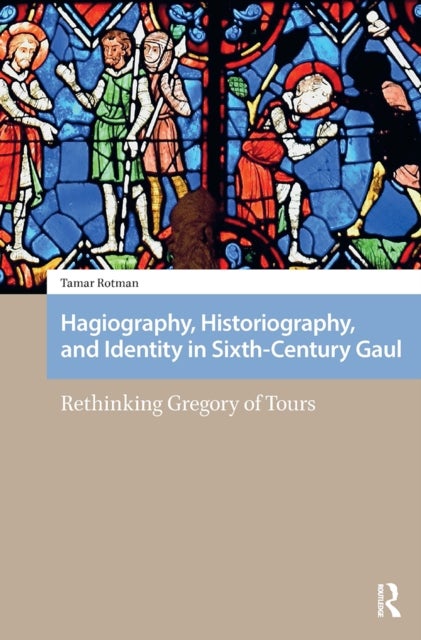 Hagiography, Historiography, and Identity in Sixth-Century Gaul - Rethinking Gregory of Tours