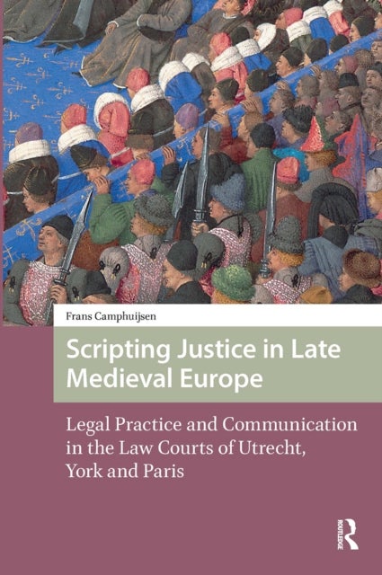 Scripting Justice in Late Medieval Europe - Legal Practice and Communication in the Law Courts of Utrecht, York and Paris