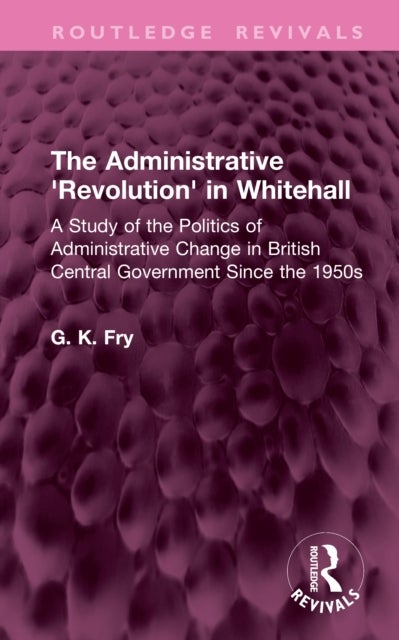The Administrative 'Revolution' in Whitehall - A Study of the Politics of Administrative Change in British Central Government Since the 1950s