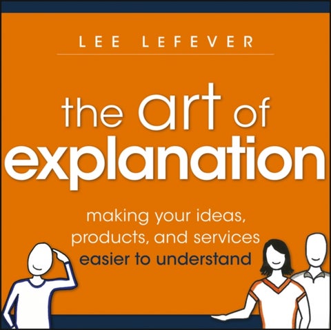 The Art of Explanation - Making your Ideas, Products, and Services Easier to Understand