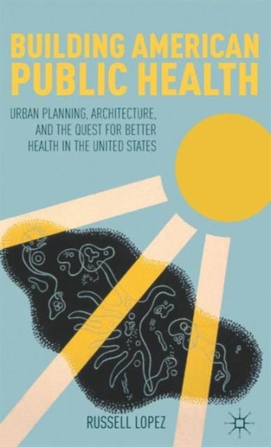 Building American Public Health - Urban Planning, Architecture, and the Quest for Better Health in the United States