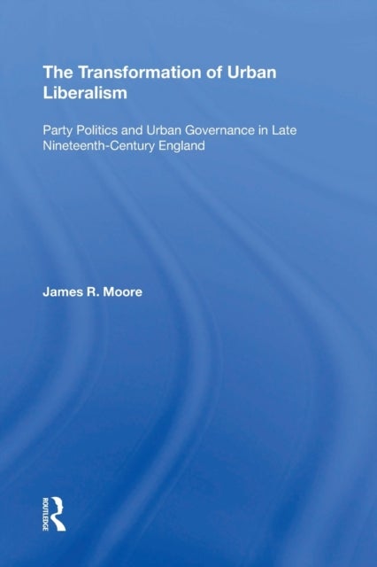 The Transformation of Urban Liberalism - Party Politics and Urban Governance in Late Nineteenth-Century England