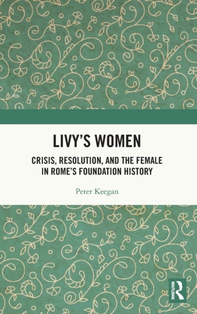 Livy's Women - Crisis, Resolution, and the Female in Rome's Foundation History