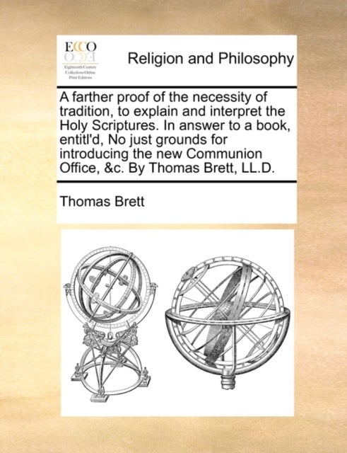 A Farther Proof of the Necessity of Tradition, to Explain and Interpret the Holy Scriptures. in Answer to a Book, Entitl'd, No Just Grounds for Introducing the New Communion Office, &C. by Thomas Bret