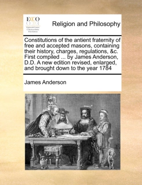 Constitutions of the Antient Fraternity of Free and Accepted Masons, Containing Their History, Charges, Regulations, &C. First Compiled ... by James Anderson, D.D. a New Edition Revised, Enlarged, and
