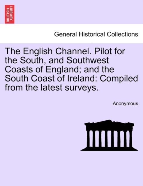 The English Channel. Pilot for the South, and Southwest Coasts of England; And the South Coast of Ireland - Compiled from the Latest Surveys.