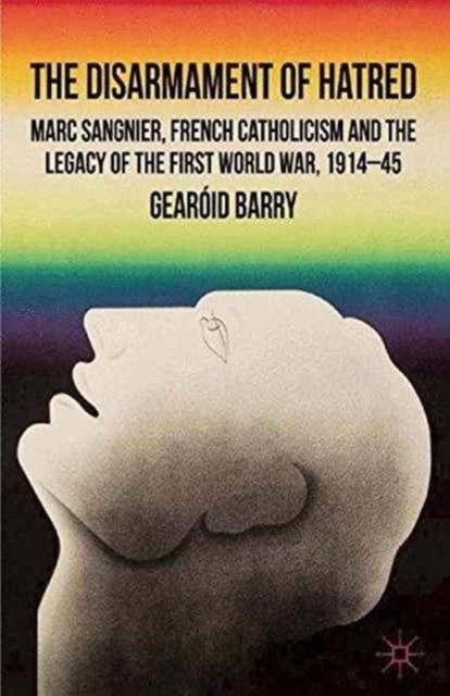 The Disarmament of Hatred - Marc Sangnier, French Catholicism and the Legacy of the First World War, 1914-45