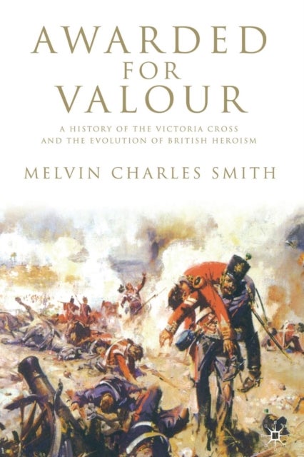 Awarded for Valour - A History of the Victoria Cross and the Evolution of British Heroism