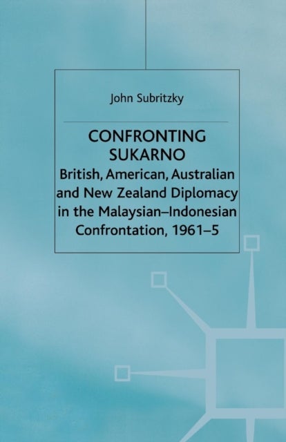 Confronting Sukarno - British, American, Australian and New Zealand Diplomacy in the Malaysian-Indonesian Confrontation, 1961–5