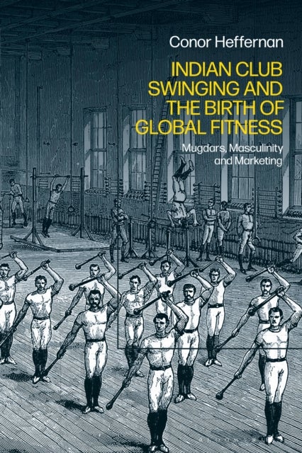 Indian Club Swinging and the Birth of Global Fitness - Mugdars, Masculinity and Marketing