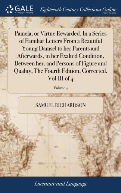 Pamela; or Virtue Rewarded. In a Series of Familiar Letters From a Beautiful Young Damsel to her Parents and Afterwards, in her Exalted Condition, Between her, and Persons of Figure and Quality, The F