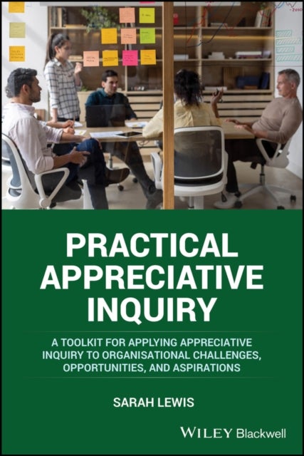 Practical Appreciative Inquiry - A Toolkit for Applying Appreciative Inquiry to Organisational Challenges, Opportunities, and Aspirations
