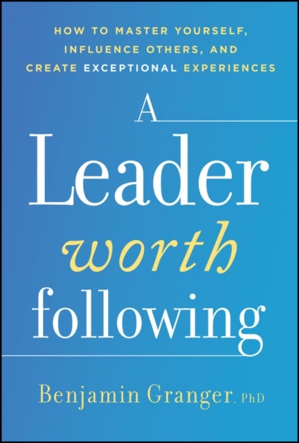 A Leader Worth Following - How to Master Yourself, Influence Others, and Create Exceptional Experiences