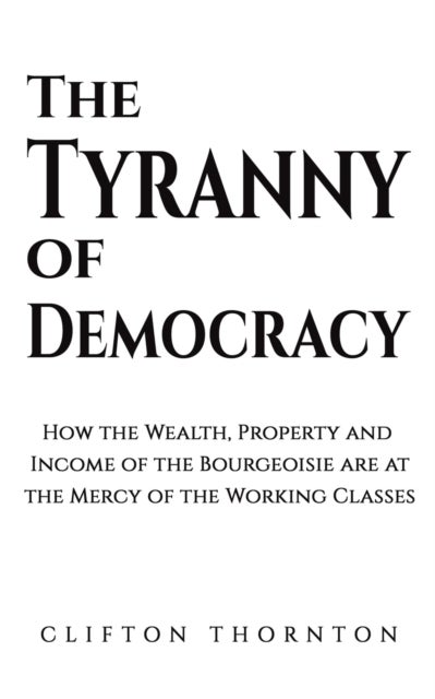 The Tyranny of Democracy - How the Wealth, Property and Income of the Bourgeoisie are at the Mercy of the Working Classes