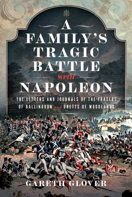 A Family’s Tragic Battle with Napoleon - The Letters and Journals of the Frasers of Ballindoun and Unetts of Woodlands