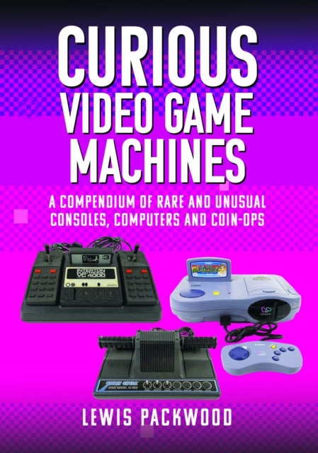Curious Video Game Machines - A Compendium of Rare and Unusual Consoles, Computers and Coin-Ops