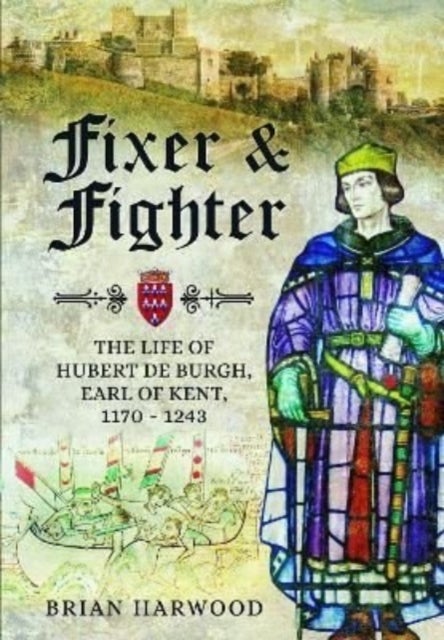Fixer and Fighter - The Life of Hubert de Burgh, Earl of Kent, 1170 - 1243