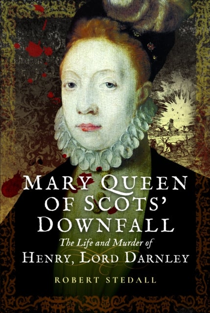 Mary Queen of Scots’ Downfall - The Life and Murder of Henry, Lord Darnley