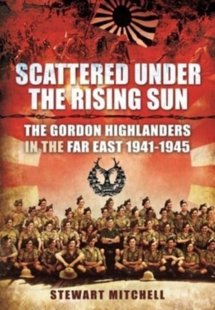 Scattered Under the Rising Sun - The Gordon Highlanders in the Far East 1941 - 1945