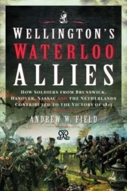 Wellington's Waterloo Allies - How Soldiers from Brunswick, Hanover, Nassau and the Netherlands Contributed to the Victory of 1815