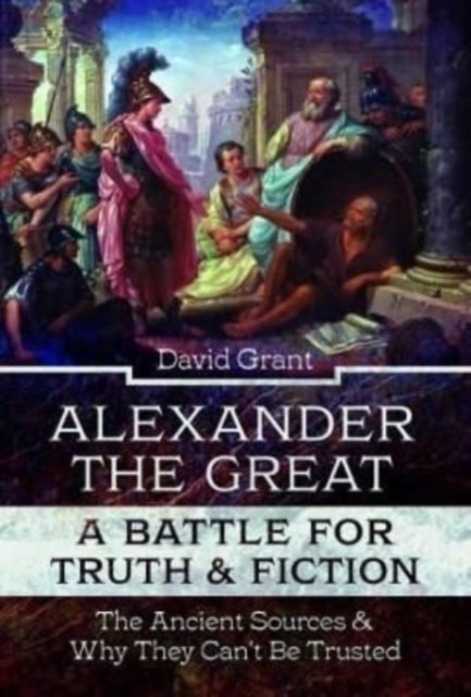 Alexander the Great, a Battle for Truth and Fiction - The Ancient Sources And Why They Can't Be Trusted
