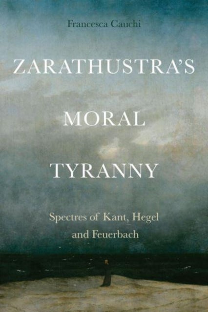 Zarathustra's Moral Tyranny - Spectres of Kant, Hegel and Feuerbach