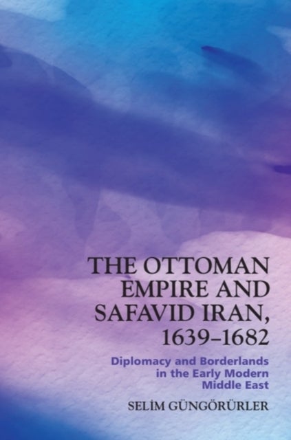 The Ottoman Empire and Safavid Iran, 1639–1682 - Diplomacy and Borderlands in the Early Modern Middle East