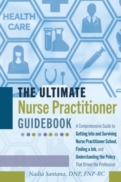 The Ultimate Nurse Practitioner Guidebook - A Comprehensive Guide to Getting Into and Surviving Nurse Practitioner School, Finding a Job, and Understanding the Policy That Drives the Profession