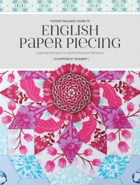 Flossie Teacakes' Guide to English Paper Piecing - Exploring the Fussy-Cut World of Precision Patchwork