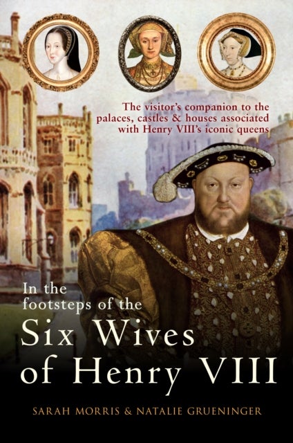In the Footsteps of the Six Wives of Henry VIII - The visitor’s companion to the palaces, castles & houses associated with Henry VIII’s iconic queens
