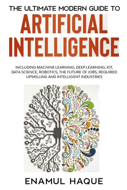 The Ultimate Modern Guide to Artificial Intelligence - Including Machine Learning, Deep Learning, IoT, Data Science, Robotics, The Future of Jobs, Required Upskilling and Intelligent Industries