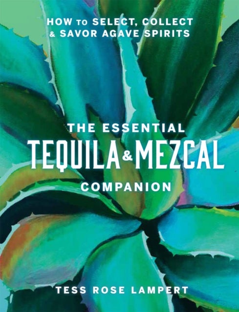 The Essential Tequila & Mezcal Companion - How to Select, Collect & Savor Agave Spirits