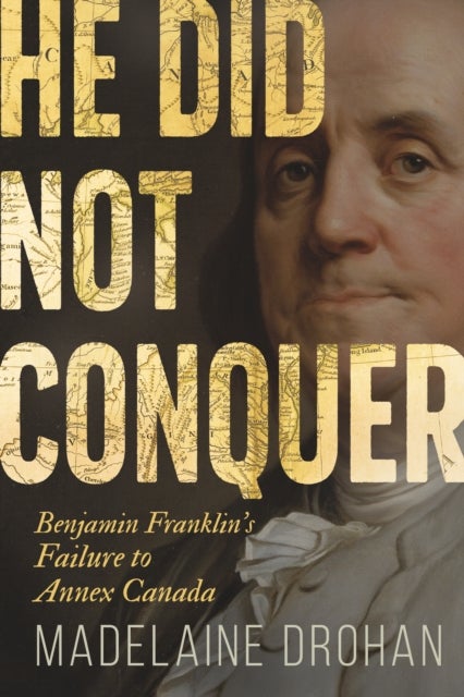 He Did Not Conquer - Benjamin Franklin's Forgotten Failure to Make Canada American