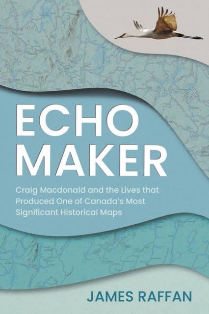 Echo Maker - Craig Macdonald and the Lives that Produced One of Canada's Most Significant Historical Maps